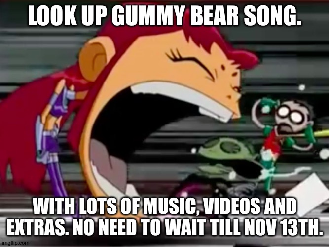 Screaming Starfire | LOOK UP GUMMY BEAR SONG. WITH LOTS OF MUSIC, VIDEOS AND EXTRAS. NO NEED TO WAIT TILL NOV 13TH. | image tagged in screaming starfire | made w/ Imgflip meme maker