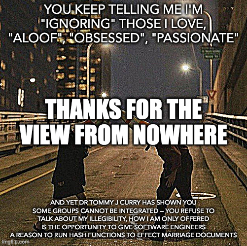 thanks for the view from nowhere | YOU KEEP TELLING ME I'M "IGNORING" THOSE I LOVE, "ALOOF", "OBSESSED", "PASSIONATE"; THANKS FOR THE VIEW FROM NOWHERE; AND YET DR TOMMY J CURRY HAS SHOWN YOU SOME GROUPS CANNOT BE INTEGRATED — YOU REFUSE TO TALK ABOUT MY ILLEGIBILITY, HOW I AM ONLY OFFERED IS THE OPPORTUNITY TO GIVE SOFTWARE ENGINEERS A REASON TO RUN HASH FUNCTIONS TO EFFECT MARRIAGE DOCUMENTS | image tagged in transcendental idiot | made w/ Imgflip meme maker