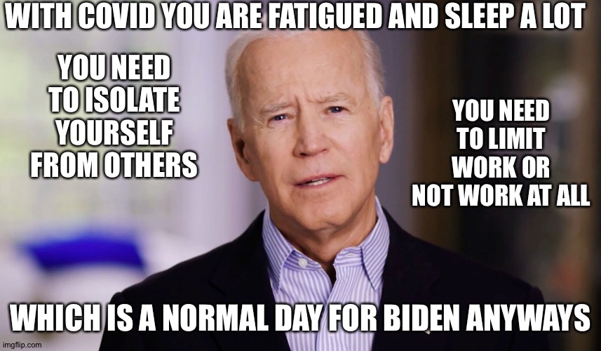 Joe Biden 2020 | WITH COVID YOU ARE FATIGUED AND SLEEP A LOT; YOU NEED TO ISOLATE YOURSELF FROM OTHERS; YOU NEED TO LIMIT WORK OR NOT WORK AT ALL; WHICH IS A NORMAL DAY FOR BIDEN ANYWAYS | image tagged in joe biden 2020 | made w/ Imgflip meme maker