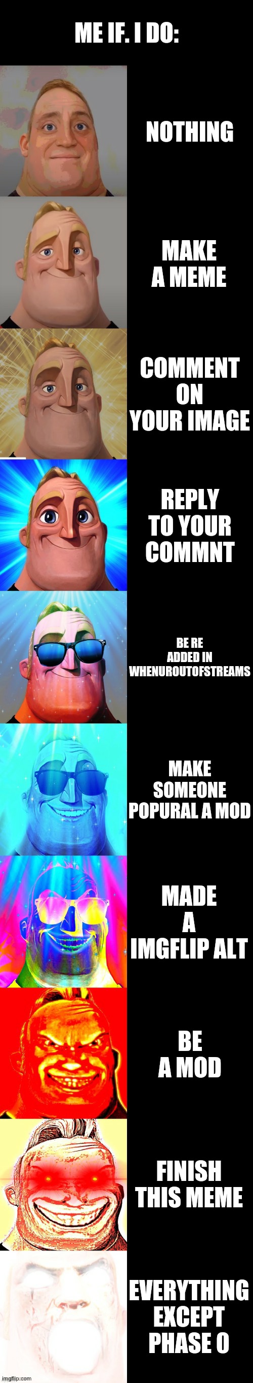true | ME IF. I DO:; NOTHING; MAKE A MEME; COMMENT ON YOUR IMAGE; REPLY TO YOUR COMMNT; BE RE ADDED IN WHENUROUTOFSTREAMS; MAKE SOMEONE POPURAL A MOD; MADE A IMGFLIP ALT; BE A MOD; FINISH THIS MEME; EVERYTHING EXCEPT PHASE 0 | image tagged in mr incredible becoming canny | made w/ Imgflip meme maker