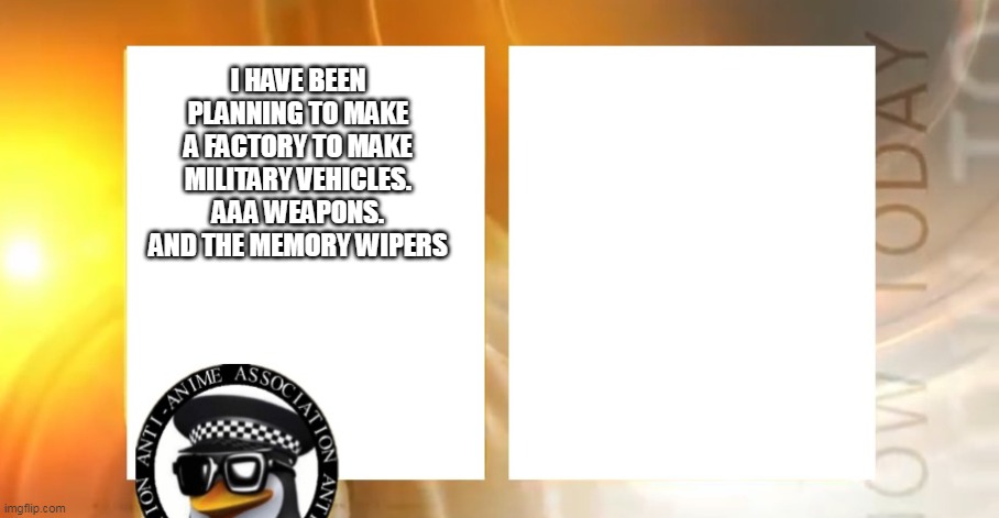 Anti-Anime News | I HAVE BEEN PLANNING TO MAKE A FACTORY TO MAKE MILITARY VEHICLES. AAA WEAPONS. AND THE MEMORY WIPERS | image tagged in anti-anime news | made w/ Imgflip meme maker