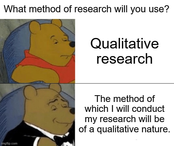 What type of questions will you be asking? | What method of research will you use? Qualitative research; The method of which I will conduct my research will be of a qualitative nature. | image tagged in memes,tuxedo winnie the pooh | made w/ Imgflip meme maker