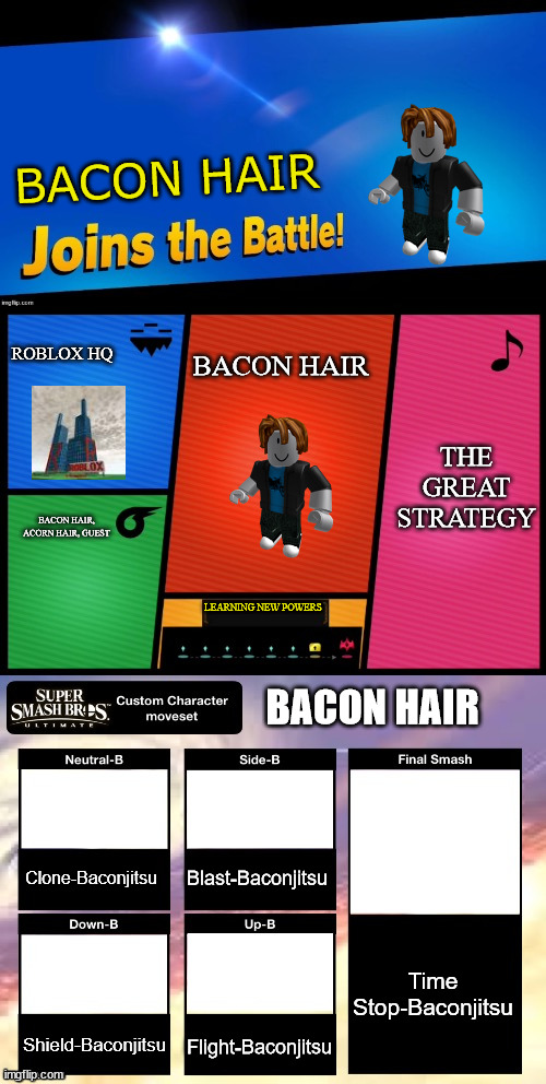 Smash ultimate new fighter template | BACON HAIR; ROBLOX HQ; BACON HAIR; THE GREAT STRATEGY; BACON HAIR, ACORN HAIR, GUEST; LEARNING NEW POWERS; BACON HAIR; Blast-Baconjitsu; Clone-Baconjitsu; Time Stop-Baconjitsu; Shield-Baconjitsu; Flight-Baconjitsu | image tagged in smash ultimate new fighter template | made w/ Imgflip meme maker