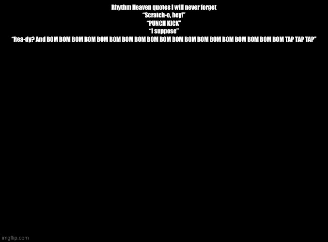 They’re all from DS, except one | Rhythm Heaven quotes I will never forget
“Scratch-o, hey!”
“PUNCH KICK”
“I suppose”
“Rea-dy? And BOM BOM BOM BOM BOM BOM BOM BOM BOM BOM BOM BOM BOM BOM BOM BOM BOM BOM BOM TAP TAP TAP” | image tagged in blank black,rhythm heaven | made w/ Imgflip meme maker
