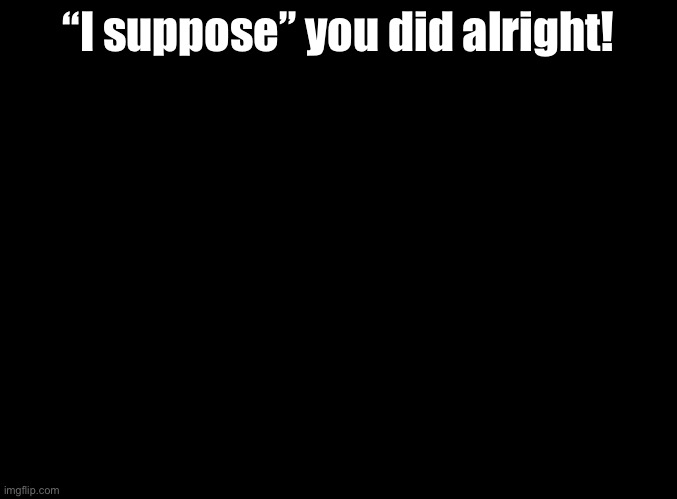 @Foxy | “I suppose” you did alright! | image tagged in blank black,rhythm heaven | made w/ Imgflip meme maker