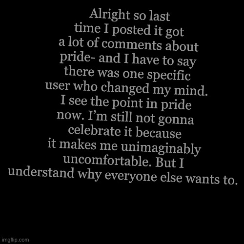 Blank Transparent Square | Alright so last time I posted it got a lot of comments about pride- and I have to say there was one specific user who changed my mind. I see the point in pride now. I’m still not gonna celebrate it because it makes me unimaginably uncomfortable. But I understand why everyone else wants to. | image tagged in memes,blank transparent square | made w/ Imgflip meme maker