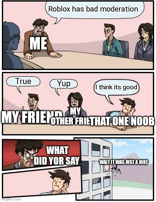 That one noob that thinks the roblox moderation is good | Roblox has bad moderation; ME; True; Yup; I think its good; MY FRIEND; MY OTHER FRIEND; THAT ONE NOOB; WHAT DID YOR SAY; WAIT IT WAS JUST A JOKE | image tagged in memes,boardroom meeting suggestion | made w/ Imgflip meme maker
