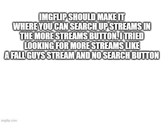 they really need to do this, tired of scrolling | IMGFLIP SHOULD MAKE IT WHERE YOU CAN SEARCH UP STREAMS IN THE MORE STREAMS BUTTON. I TRIED LOOKING FOR MORE STREAMS LIKE A FALL GUYS STREAM AND NO SEARCH BUTTON | image tagged in blank white template,ideas,imgflip | made w/ Imgflip meme maker