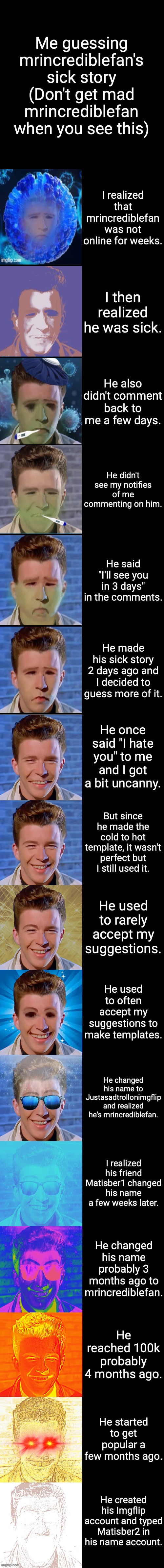 Rick Astley becoming Sick To Canny (guessing more of mrincrediblefan's sick story) | Me guessing mrincrediblefan's sick story (Don't get mad mrincrediblefan when you see this); I realized that mrincrediblefan was not online for weeks. I then realized he was sick. He also didn't comment back to me a few days. He didn't see my notifies of me commenting on him. He said "I'll see you in 3 days" in the comments. He made his sick story 2 days ago and I decided to guess more of it. He once said "I hate you" to me and I got a bit uncanny. But since he made the cold to hot template, it wasn't perfect but I still used it. He used to rarely accept my suggestions. He used to often accept my suggestions to make templates. He changed his name to Justasadtrollonimgflip and realized he's mrincrediblefan. I realized his friend Matisber1 changed his name a few weeks later. He changed his name probably 3 months ago to mrincrediblefan. He reached 100k probably 4 months ago. He started to get popular a few months ago. He created his Imgflip account and typed Matisber2 in his name account. | image tagged in rick astley becoming canny,sick to canny,rick astley becoming sick | made w/ Imgflip meme maker