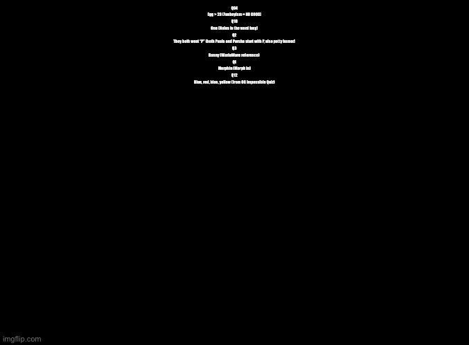 Every single Imgflip Quiz question so far and their answer, explained. | Q64
Egg > 28 (Fanboyism = NO GOOD)
Q10
One (Holes in the word foxy)
Q2
They both went “P” (both Paula and Porsha start with P, also potty humor)
Q3
Danny (WarioWare reference) 
Q1
Morphin (Morph in)
Q12
Blue, red, blue, yellow (from OG Impossible Quiz) | image tagged in blank black,impossible quiz | made w/ Imgflip meme maker