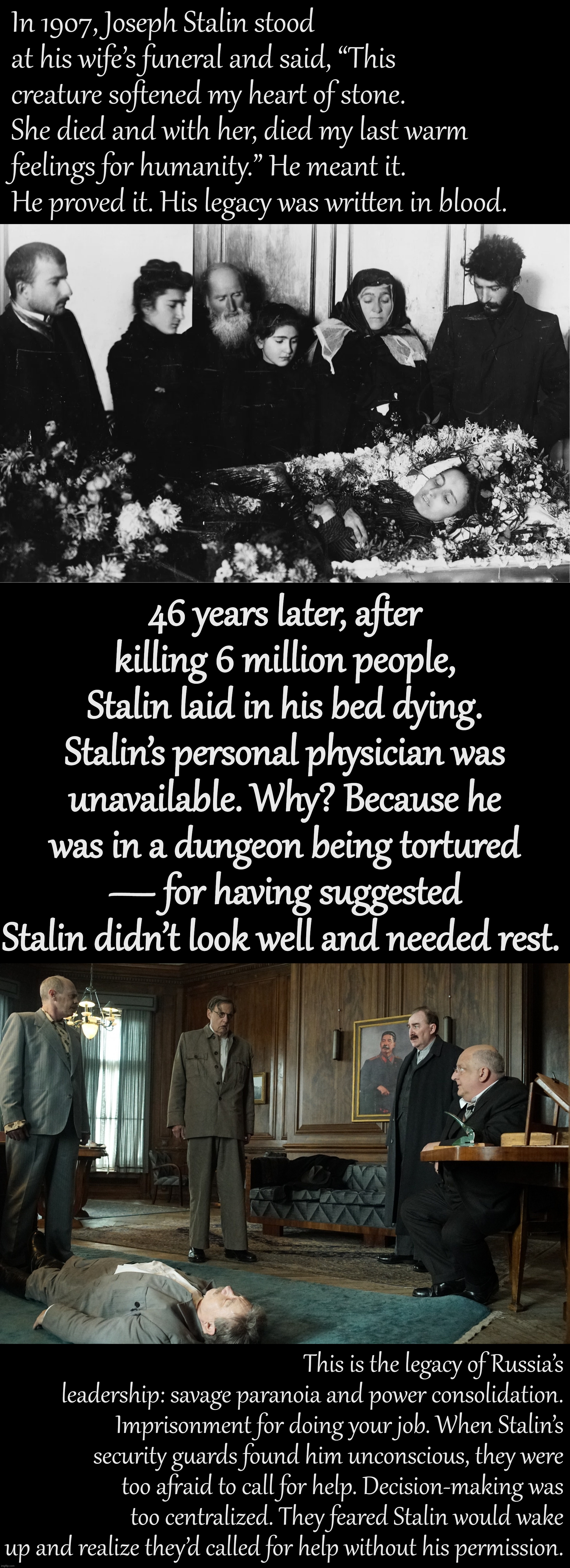 A meme I guess | In 1907, Joseph Stalin stood at his wife’s funeral and said, “This creature softened my heart of stone. She died and with her, died my last warm feelings for humanity.” He meant it. He proved it. His legacy was written in blood. 46 years later, after killing 6 million people, Stalin laid in his bed dying. Stalin’s personal physician was unavailable. Why? Because he was in a dungeon being tortured — for having suggested Stalin didn’t look well and needed rest. This is the legacy of Russia’s leadership: savage paranoia and power consolidation. Imprisonment for doing your job. When Stalin’s security guards found him unconscious, they were too afraid to call for help. Decision-making was too centralized. They feared Stalin would wake up and realize they’d called for help without his permission. | image tagged in stalin at wife's funeral 1907,death of stalin,stalin,joseph stalin,politics,paranoia | made w/ Imgflip meme maker