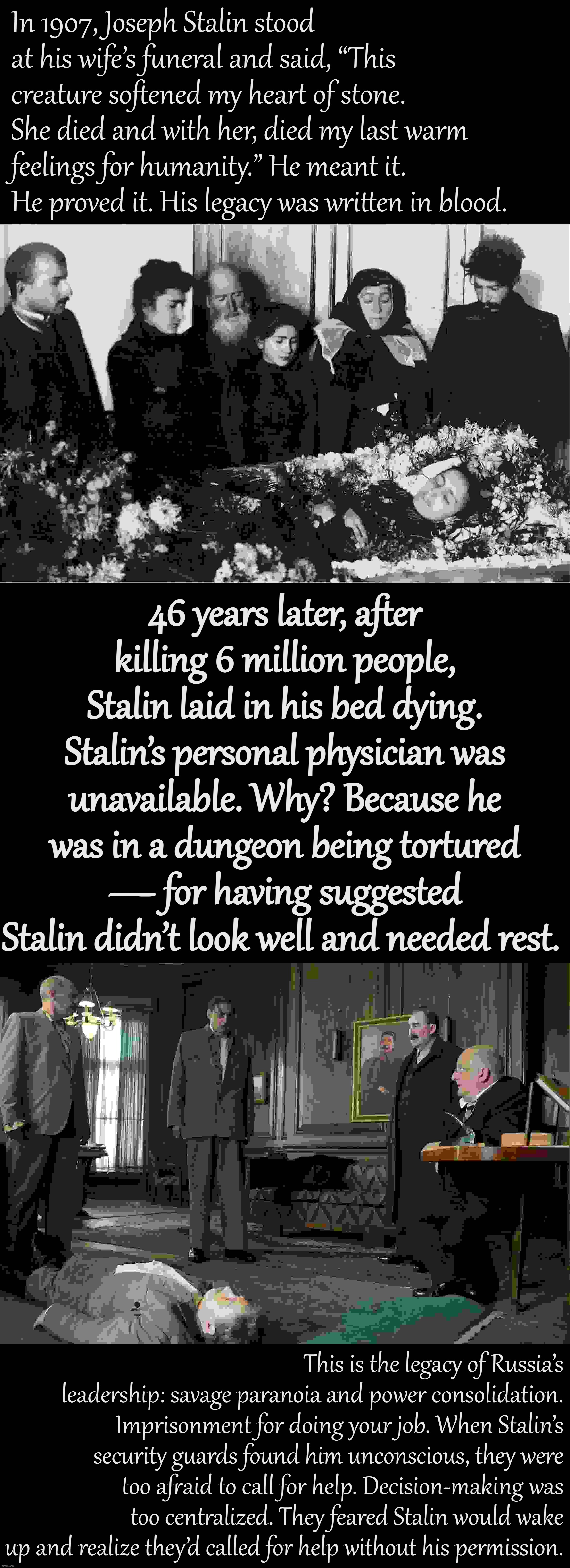 Stalin died how he lived. | In 1907, Joseph Stalin stood at his wife’s funeral and said, “This creature softened my heart of stone. She died and with her, died my last warm feelings for humanity.” He meant it. He proved it. His legacy was written in blood. 46 years later, after killing 6 million people, Stalin laid in his bed dying. Stalin’s personal physician was unavailable. Why? Because he was in a dungeon being tortured — for having suggested Stalin didn’t look well and needed rest. This is the legacy of Russia’s leadership: savage paranoia and power consolidation. Imprisonment for doing your job. When Stalin’s security guards found him unconscious, they were too afraid to call for help. Decision-making was too centralized. They feared Stalin would wake up and realize they’d called for help without his permission. | image tagged in stalin at wife's funeral 1907,death of stalin | made w/ Imgflip meme maker