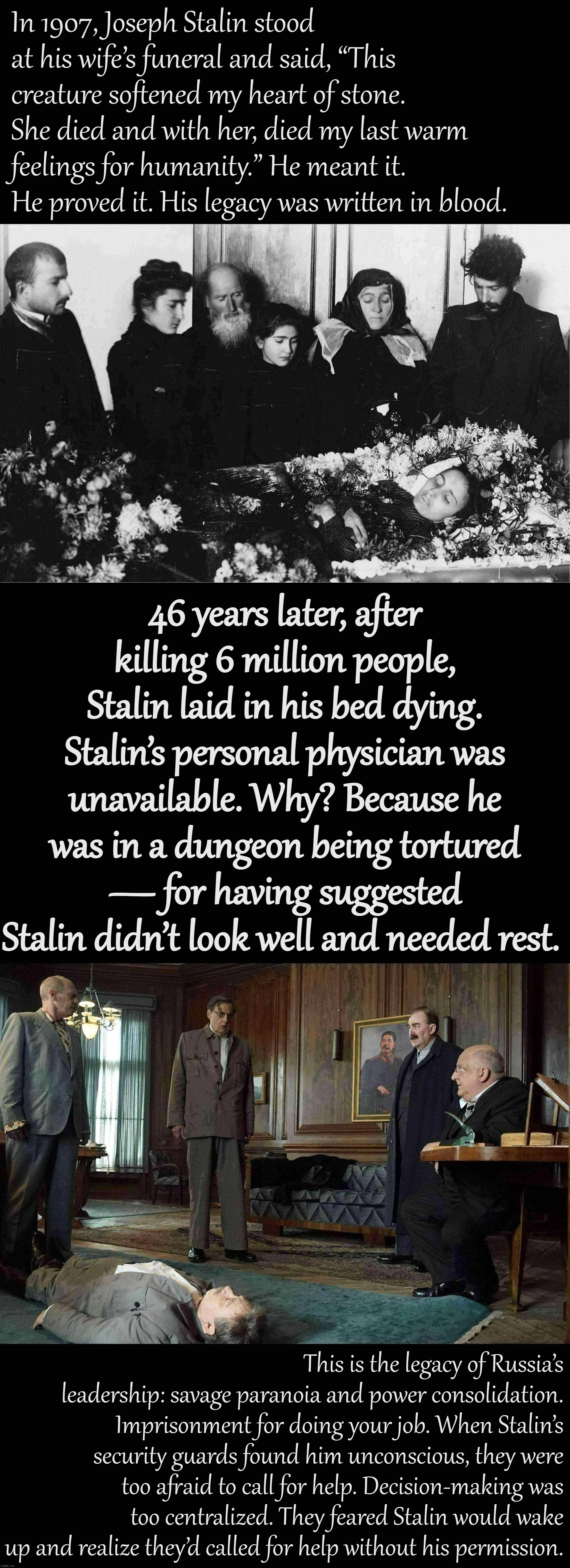 Stalin died how he lived. |  In 1907, Joseph Stalin stood at his wife’s funeral and said, “This creature softened my heart of stone. She died and with her, died my last warm feelings for humanity.” He meant it. He proved it. His legacy was written in blood. 46 years later, after killing 6 million people, Stalin laid in his bed dying. Stalin’s personal physician was unavailable. Why? Because he was in a dungeon being tortured — for having suggested Stalin didn’t look well and needed rest. This is the legacy of Russia’s leadership: savage paranoia and power consolidation. Imprisonment for doing your job. When Stalin’s security guards found him unconscious, they were too afraid to call for help. Decision-making was too centralized. They feared Stalin would wake up and realize they’d called for help without his permission. | image tagged in stalin at wife's funeral 1907,death of stalin,stalin,joseph stalin,russia,in soviet russia | made w/ Imgflip meme maker