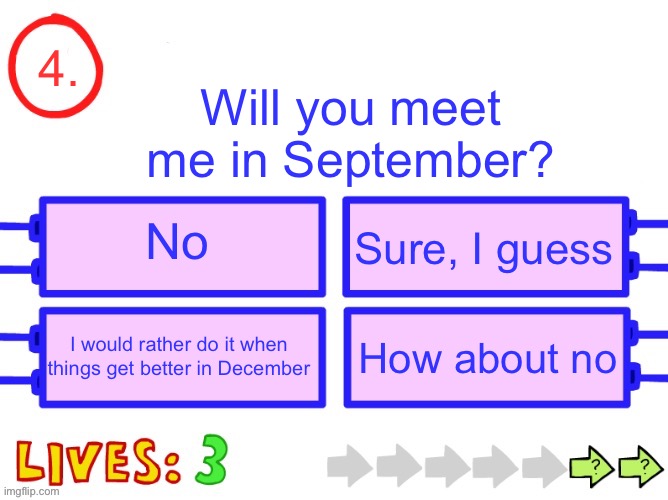 Blank the impossible quiz question | 4. Will you meet me in September? No; Sure, I guess; I would rather do it when things get better in December; How about no | image tagged in blank the impossible quiz question | made w/ Imgflip meme maker