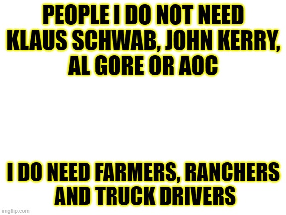 People I do need | PEOPLE I DO NOT NEED
KLAUS SCHWAB, JOHN KERRY,
AL GORE OR AOC; I DO NEED FARMERS, RANCHERS
 AND TRUCK DRIVERS | image tagged in blank white template,wef | made w/ Imgflip meme maker