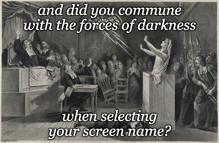 Oh, wait, I did it wrong! |  and did you commune
with the forces of darkness; when selecting
your screen name? | image tagged in salem witch trial,puritans,witch,trial,witch hunt | made w/ Imgflip meme maker