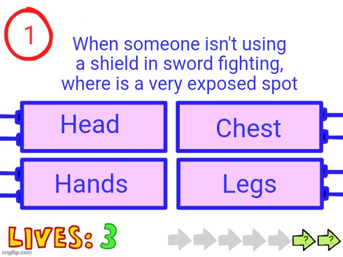 Blank the impossible quiz question | 1; When someone isn't using a shield in sword fighting, where is a very exposed spot; Head; Chest; Hands; Legs | image tagged in blank the impossible quiz question | made w/ Imgflip meme maker