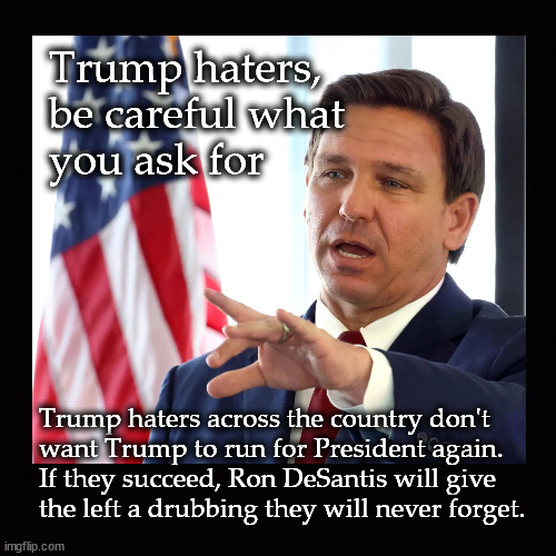 Trump haters,  be careful what  you ask for |  Trump haters, 
be careful what 
you ask for; Trump haters across the country don't 
want Trump to run for President again.
If they succeed, Ron DeSantis will give
the left a drubbing they will never forget. | image tagged in trump,desantis | made w/ Imgflip meme maker