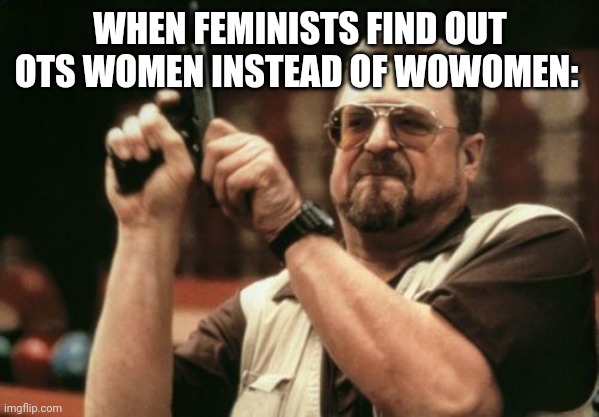 Am I The Only One Around Here | WHEN FEMINISTS FIND OUT OTS WOMEN INSTEAD OF WOWOMEN: | image tagged in memes,am i the only one around here | made w/ Imgflip meme maker