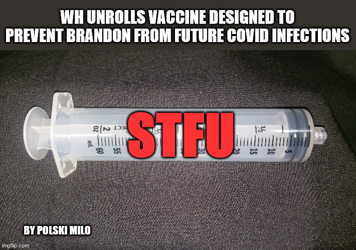 vaccine | WH UNROLLS VACCINE DESIGNED TO PREVENT BRANDON FROM FUTURE COVID INFECTIONS; STFU; BY POLSKI MILO | image tagged in political humor | made w/ Imgflip meme maker