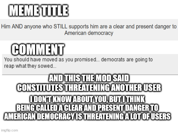 More Politics mod hypocrisy | MEME TITLE; COMMENT; AND THIS THE MOD SAID CONSTITUTES THREATENING ANOTHER USER; I DON'T KNOW ABOUT YOU, BUT I THINK BEING CALLED A CLEAR AND PRESENT DANGER TO AMERICAN DEMOCRACY IS THREATENING A LOT OF USERS | image tagged in blank white template | made w/ Imgflip meme maker