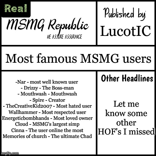 MSMG wall of chads | LucotIC; Most famous MSMG users; -Nar - most well known user 

- Drizzy - The Boss-man
- Mouthwash - Mouthwash
- Spire - Creator

- TheCreativeKid2007 - Most hated user
Wallhammer - Most respected user
Energeticbombhands - Most loved owner
Cloud - MSMG's largest simp
Cinna - The user online the most
Memories of church - The ultimate Chad; Let me know some other HOF's I missed | image tagged in msmg republic newspaper real | made w/ Imgflip meme maker