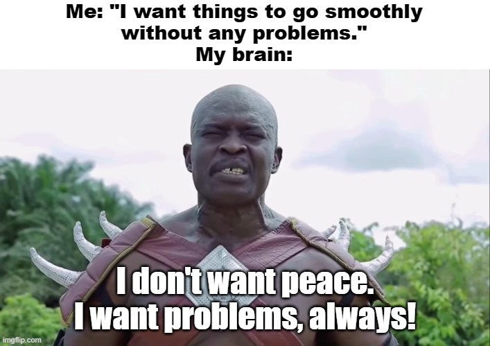 I don't want peace. I want problems, always! | Me: "I want things to go smoothly
without any problems."
My brain:; I don't want peace.
I want problems, always! | image tagged in i don't want peace i want problems always | made w/ Imgflip meme maker