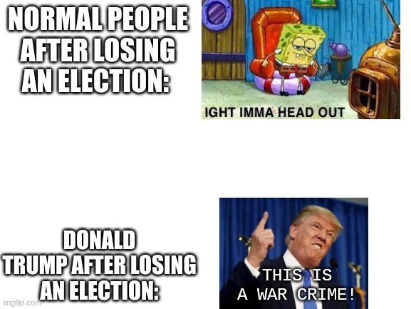 Heheh more memes. | NORMAL PEOPLE AFTER LOSING AN ELECTION:; DONALD TRUMP AFTER LOSING AN ELECTION:; THIS IS A WAR CRIME! | image tagged in blank white template,donald trump,election 2020,raging | made w/ Imgflip meme maker