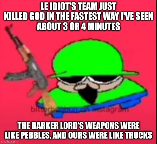 i think joe hit the right hand with a tree branch | LE IDIOT'S TEAM JUST KILLED GOD IN THE FASTEST WAY I'VE SEEN
ABOUT 3 OR 4 MINUTES; THE DARKER LORD'S WEAPONS WERE LIKE PEBBLES, AND OURS WERE LIKE TRUCKS | made w/ Imgflip meme maker