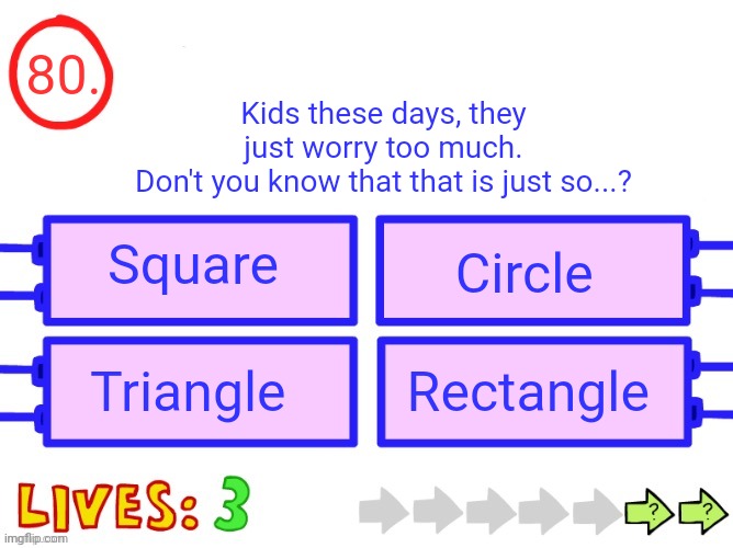 After this question it's your turn to make questions | 80. Kids these days, they just worry too much.
Don't you know that that is just so...? Square; Circle; Triangle; Rectangle | image tagged in blank the impossible quiz question | made w/ Imgflip meme maker