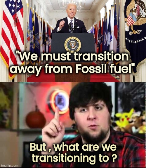 Important Question | "We must transition away from Fossil fuel"; But , what are we
 transitioning to ? | image tagged in joe biden speech,gas prices,i don't need sleep i need answers,where we going,one does not simply | made w/ Imgflip meme maker