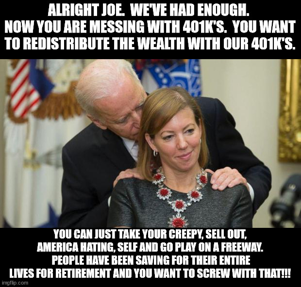 Worse president ever | ALRIGHT JOE.  WE'VE HAD ENOUGH.  NOW YOU ARE MESSING WITH 401K'S.  YOU WANT TO REDISTRIBUTE THE WEALTH WITH OUR 401K'S. YOU CAN JUST TAKE YOUR CREEPY, SELL OUT, AMERICA HATING, SELF AND GO PLAY ON A FREEWAY.  PEOPLE HAVE BEEN SAVING FOR THEIR ENTIRE LIVES FOR RETIREMENT AND YOU WANT TO SCREW WITH THAT!!! | image tagged in creepy joe biden,pedo pete,sell out,hates america | made w/ Imgflip meme maker