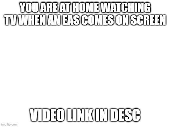 Blank White Template | YOU ARE AT HOME WATCHING TV WHEN AN EAS COMES ON SCREEN; VIDEO LINK IN DESC | image tagged in blank white template | made w/ Imgflip meme maker