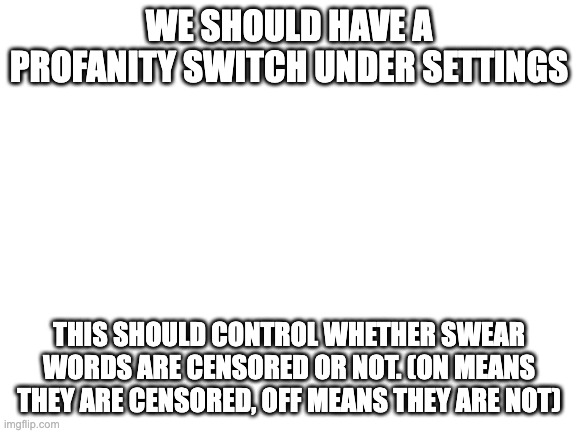 It should be on by default, obviously. (Why do we not have this yet?) | WE SHOULD HAVE A PROFANITY SWITCH UNDER SETTINGS; THIS SHOULD CONTROL WHETHER SWEAR WORDS ARE CENSORED OR NOT. (ON MEANS THEY ARE CENSORED, OFF MEANS THEY ARE NOT) | image tagged in blank white template | made w/ Imgflip meme maker