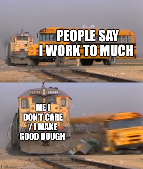 A train hitting a school bus | PEOPLE SAY I WORK TO MUCH; ME I DON’T CARE / I MAKE GOOD DOUGH | image tagged in a train hitting a school bus | made w/ Imgflip meme maker