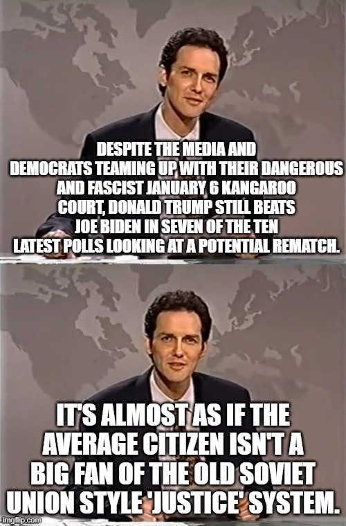 Leftists HATE IT when citizens think for themselves. | DESPITE THE MEDIA AND DEMOCRATS TEAMING UP WITH THEIR DANGEROUS AND FASCIST JANUARY 6 KANGAROO COURT, DONALD TRUMP STILL BEATS JOE BIDEN IN SEVEN OF THE TEN LATEST POLLS LOOKING AT A POTENTIAL REMATCH. IT'S ALMOST AS IF THE AVERAGE CITIZEN ISN'T A BIG FAN OF THE OLD SOVIET UNION STYLE 'JUSTICE' SYSTEM. | image tagged in weekend update with norm | made w/ Imgflip meme maker