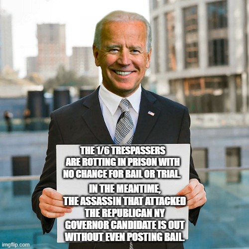 yep | THE 1/6 TRESPASSERS ARE ROTTING IN PRISON WITH NO CHANCE FOR BAIL OR TRIAL. IN THE MEANTIME, THE ASSASSIN THAT ATTACKED THE REPUBLICAN NY GOVERNOR CANDIDATE IS OUT WITHOUT EVEN POSTING BAIL. | image tagged in joe biden blank sign | made w/ Imgflip meme maker