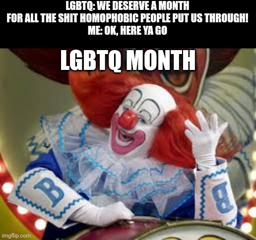 For the chuckles | LGBTQ: WE DESERVE A MONTH FOR ALL THE SHIT HOMOPHOBIC PEOPLE PUT US THROUGH!
ME: OK, HERE YA GO; LGBTQ MONTH | image tagged in bozo | made w/ Imgflip meme maker