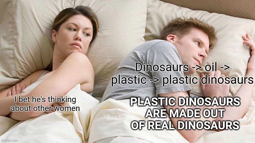 I Bet He's Thinking About Other Women |  Dinosaurs -> oil -> plastic -> plastic dinosaurs; PLASTIC DINOSAURS ARE MADE OUT OF REAL DINOSAURS; I bet he's thinking about other women | image tagged in memes,i bet he's thinking about other women | made w/ Imgflip meme maker