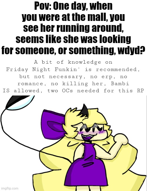 Also, OP OCs are fine, I guess... | Pov: One day, when you were at the mall, you see her running around, seems like she was looking for someone, or something, wdyd? A bit of knowledge on Friday Night Funkin' is recommended, but not necessary, no erp, no romance, no killing her, Bambi IS allowed, two OCs needed for this RP | image tagged in friday night funkin | made w/ Imgflip meme maker