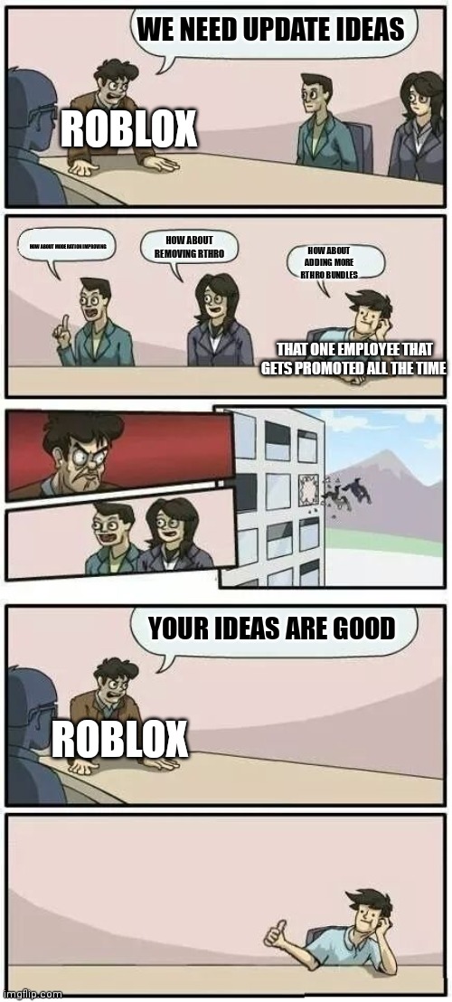 Roblox making updates | WE NEED UPDATE IDEAS; ROBLOX; HOW ABOUT REMOVING RTHRO; HOW ABOUT MODERATION IMPROVING; HOW ABOUT ADDING MORE RTHRO BUNDLES; THAT ONE EMPLOYEE THAT GETS PROMOTED ALL THE TIME; YOUR IDEAS ARE GOOD; ROBLOX | image tagged in boardroom meeting suggestion 2 | made w/ Imgflip meme maker