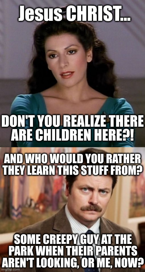 Jesus CHRIST... DON'T YOU REALIZE THERE
ARE CHILDREN HERE?! AND WHO WOULD YOU RATHER THEY LEARN THIS STUFF FROM? SOME CREEPY GUY AT THE
PARK | image tagged in counselor deanna troi,memes,ron swanson | made w/ Imgflip meme maker