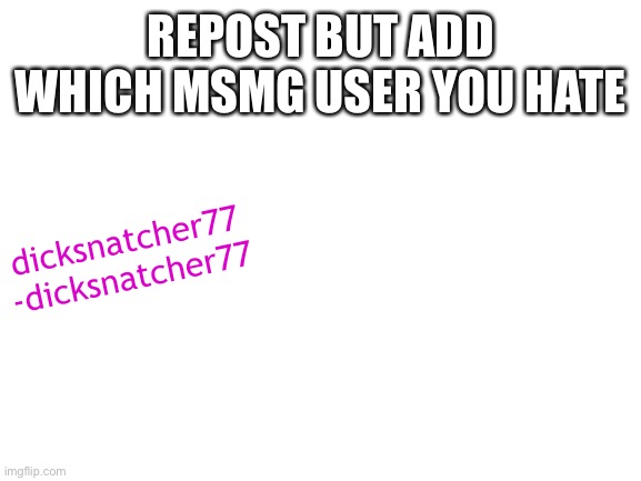 Blank White Template | REPOST BUT ADD WHICH MSMG USER YOU HATE; dicksnatcher77
-dicksnatcher77 | image tagged in blank white template | made w/ Imgflip meme maker