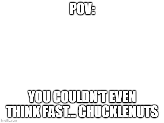 yep | POV:; YOU COULDN'T EVEN THINK FAST... CHUCKLENUTS | image tagged in blank white template | made w/ Imgflip meme maker