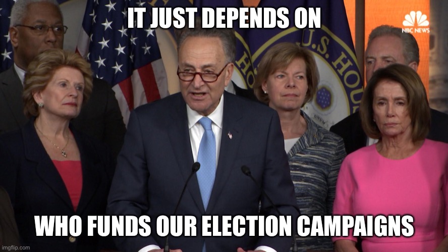 Democrat congressmen | IT JUST DEPENDS ON WHO FUNDS OUR ELECTION CAMPAIGNS | image tagged in democrat congressmen | made w/ Imgflip meme maker