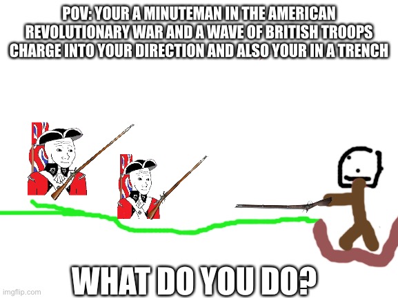 American Revolutionary War pov | POV: YOUR A MINUTEMAN IN THE AMERICAN REVOLUTIONARY WAR AND A WAVE OF BRITISH TROOPS CHARGE INTO YOUR DIRECTION AND ALSO YOUR IN A TRENCH; WHAT DO YOU DO? | image tagged in blank white template | made w/ Imgflip meme maker