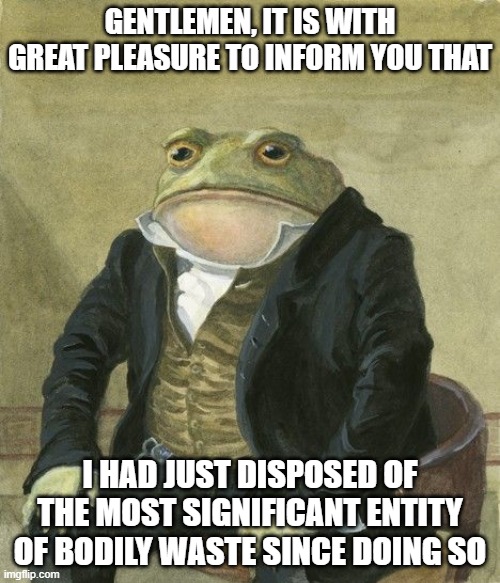 bodily waste | GENTLEMEN, IT IS WITH GREAT PLEASURE TO INFORM YOU THAT; I HAD JUST DISPOSED OF THE MOST SIGNIFICANT ENTITY OF BODILY WASTE SINCE DOING SO | image tagged in gentleman frog,gentlemen it is with great pleasure to inform you that | made w/ Imgflip meme maker