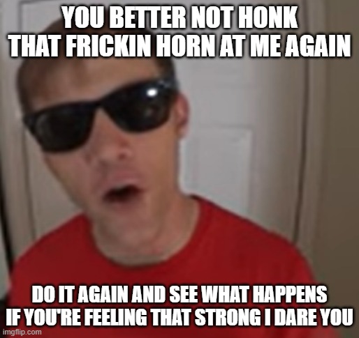 I triple-dog dare u to do it again and see what happens | YOU BETTER NOT HONK THAT FRICKIN HORN AT ME AGAIN; DO IT AGAIN AND SEE WHAT HAPPENS IF YOU'RE FEELING THAT STRONG I DARE YOU | image tagged in funnymenow,memes,savage memes,i dare you,you were warned,do it one more time and see what happens | made w/ Imgflip meme maker