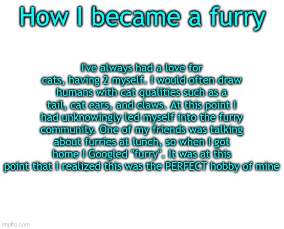 e | How I became a furry; I've always had a love for cats, having 2 myself. I would often draw humans with cat qualities such as a tail, cat ears, and claws. At this point I had unknowingly led myself into the furry community. One of my friends was talking about furries at lunch, so when I got home I Googled "furry". It was at this point that I realized this was the PERFECT hobby of mine | image tagged in untilled temp,furry | made w/ Imgflip meme maker