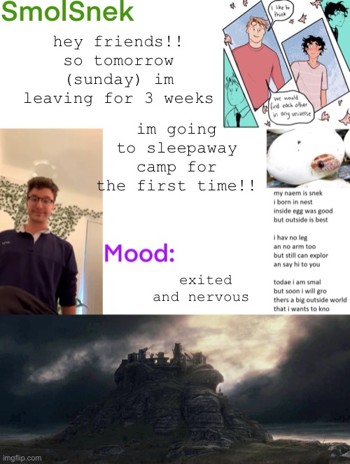 see you in three weeks!!! | hey friends!! so tomorrow (sunday) im leaving for 3 weeks; im going to sleepaway camp for the first time!! exited and nervous | image tagged in smolsnek s announcement temp | made w/ Imgflip meme maker